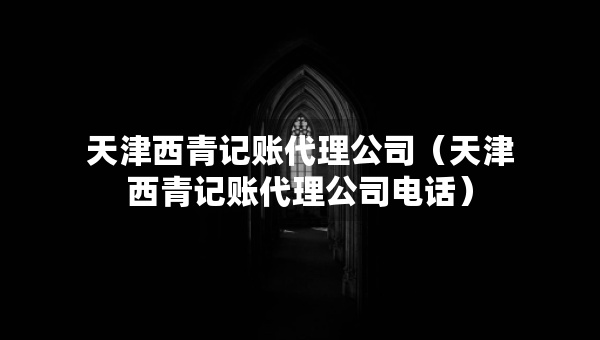 天津西青記賬代理公司（天津西青記賬代理公司電話）
