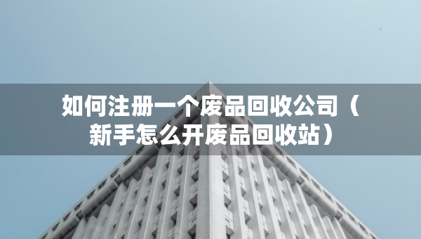 如何注冊(cè)一個(gè)廢品回收公司（新手怎么開(kāi)廢品回收站）