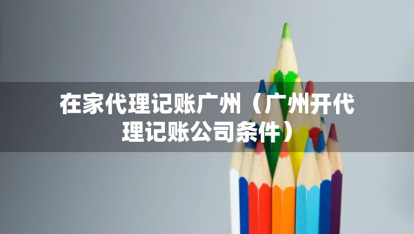 在家代理記賬廣州（廣州開代理記賬公司條件）