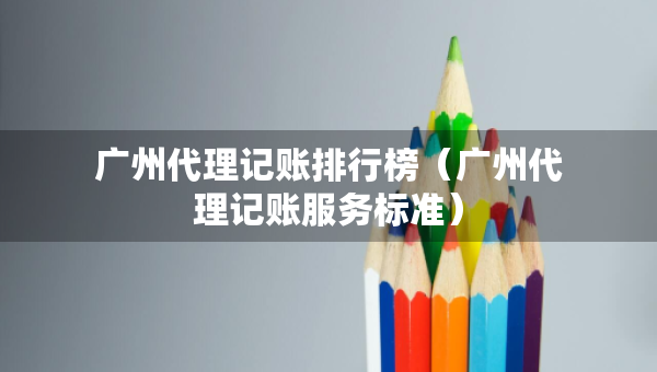 廣州代理記賬排行榜（廣州代理記賬服務(wù)標(biāo)準(zhǔn)）