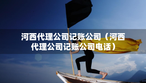 河西代理公司記賬公司（河西代理公司記賬公司電話）