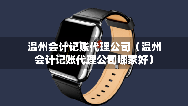 溫州會計記賬代理公司（溫州會計記賬代理公司哪家好）