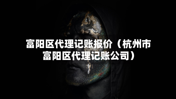 富陽區(qū)代理記賬報價（杭州市富陽區(qū)代理記賬公司）