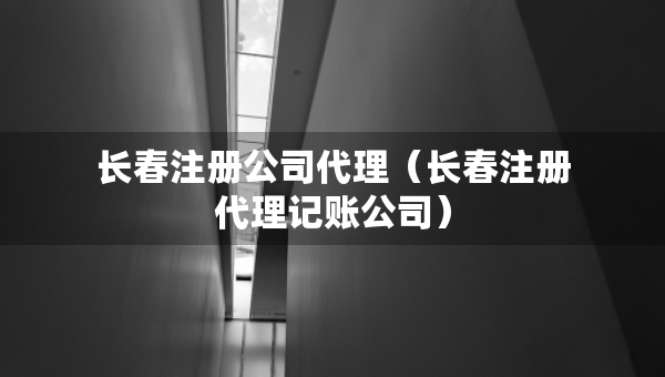 長春注冊公司代理（長春注冊代理記賬公司）