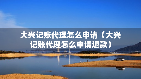 大興記賬代理怎么申請(qǐng)（大興記賬代理怎么申請(qǐng)退款）