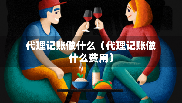 代理記賬做什么（代理記賬做什么費(fèi)用）