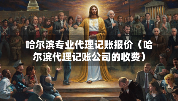 哈爾濱專業(yè)代理記賬報價（哈爾濱代理記賬公司的收費）