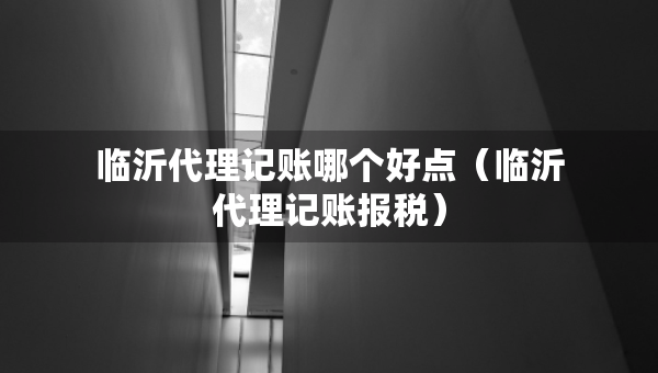 臨沂代理記賬哪個(gè)好點(diǎn)（臨沂代理記賬報(bào)稅）