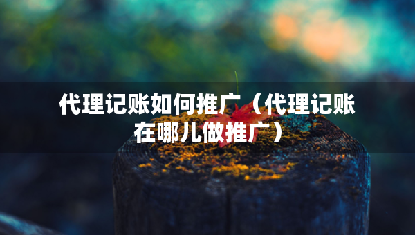 代理記賬如何推廣（代理記賬在哪兒做推廣）