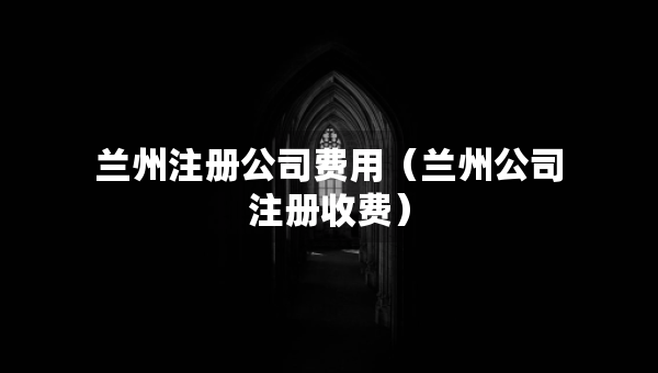 蘭州注冊(cè)公司費(fèi)用（蘭州公司注冊(cè)收費(fèi)）