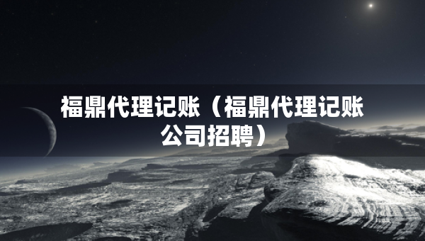 福鼎代理記賬（福鼎代理記賬公司招聘）