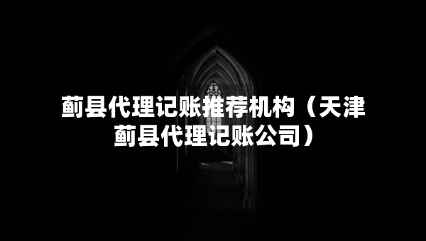 薊縣代理記賬推薦機(jī)構(gòu)（天津薊縣代理記賬公司）