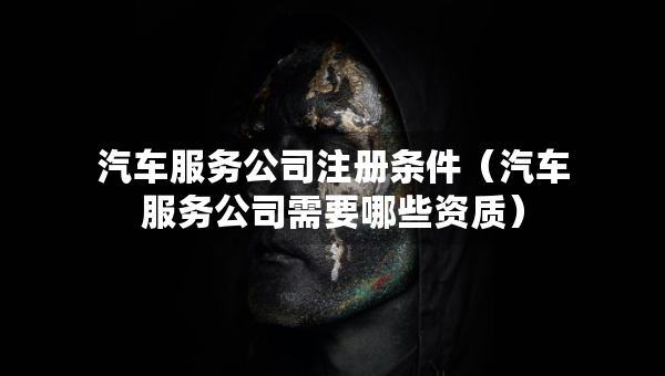 汽車服務(wù)公司注冊條件（汽車服務(wù)公司需要哪些資質(zhì)）