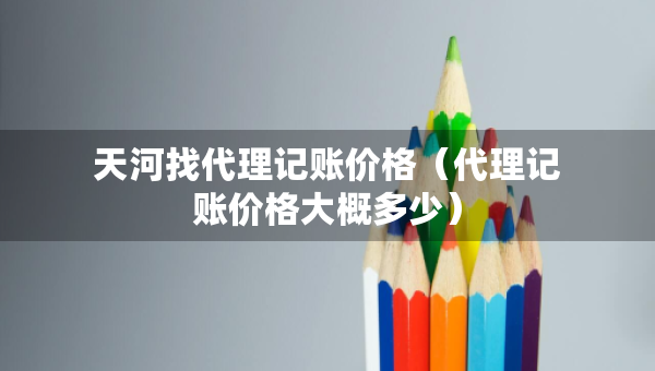 天河找代理記賬價(jià)格（代理記賬價(jià)格大概多少）