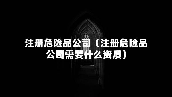 注冊(cè)危險(xiǎn)品公司（注冊(cè)危險(xiǎn)品公司需要什么資質(zhì)）
