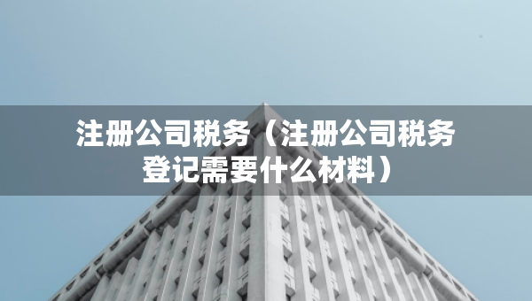 注冊公司稅務(wù)（注冊公司稅務(wù)登記需要什么材料）