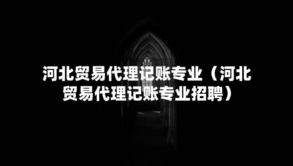 河北貿(mào)易代理記賬專業(yè)（河北貿(mào)易代理記賬專業(yè)招聘）
