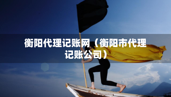 衡陽代理記賬網(wǎng)（衡陽市代理記賬公司）
