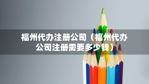 福州代辦注冊(cè)公司（福州代辦公司注冊(cè)需要多少錢(qián)）