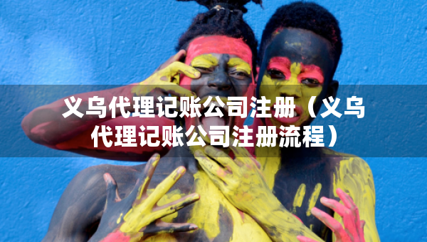義烏代理記賬公司注冊（義烏代理記賬公司注冊流程）