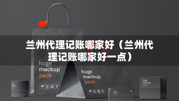 蘭州代理記賬哪家好（蘭州代理記賬哪家好一點）