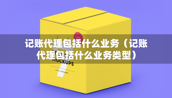 記賬代理包括什么業(yè)務（記賬代理包括什么業(yè)務類型）