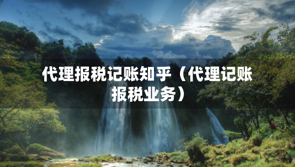 代理報稅記賬知乎（代理記賬報稅業(yè)務(wù)）