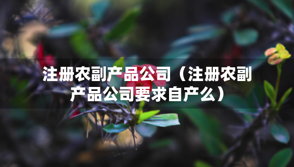 注冊(cè)農(nóng)副產(chǎn)品公司（注冊(cè)農(nóng)副產(chǎn)品公司要求自產(chǎn)么）
