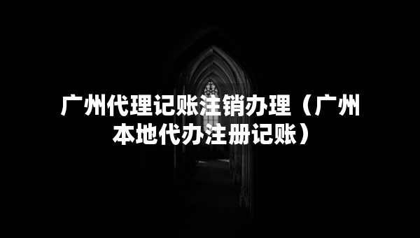 廣州代理記賬注銷辦理（廣州本地代辦注冊記賬）