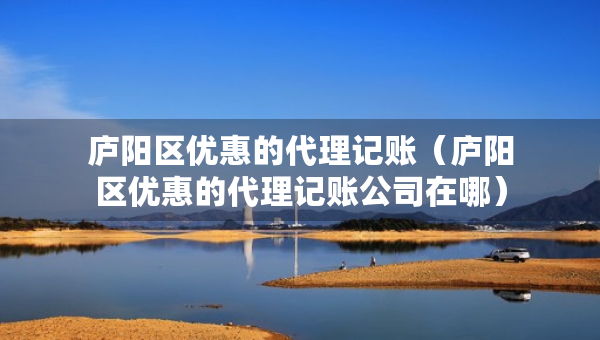 廬陽區(qū)優(yōu)惠的代理記賬（廬陽區(qū)優(yōu)惠的代理記賬公司在哪）