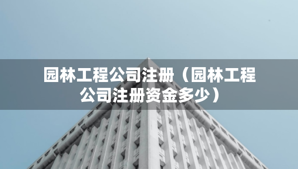 園林工程公司注冊(cè)（園林工程公司注冊(cè)資金多少）