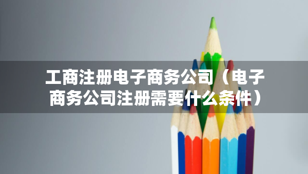 工商注冊電子商務(wù)公司（電子商務(wù)公司注冊需要什么條件）