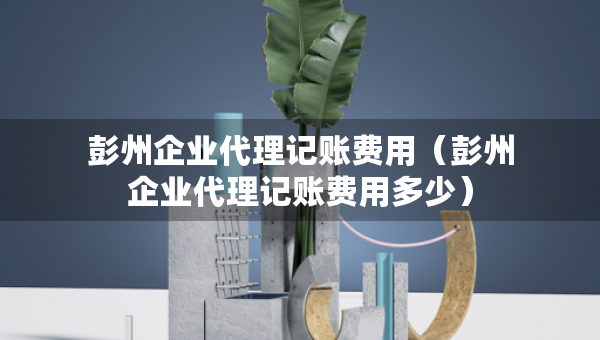 彭州企業(yè)代理記賬費(fèi)用（彭州企業(yè)代理記賬費(fèi)用多少）
