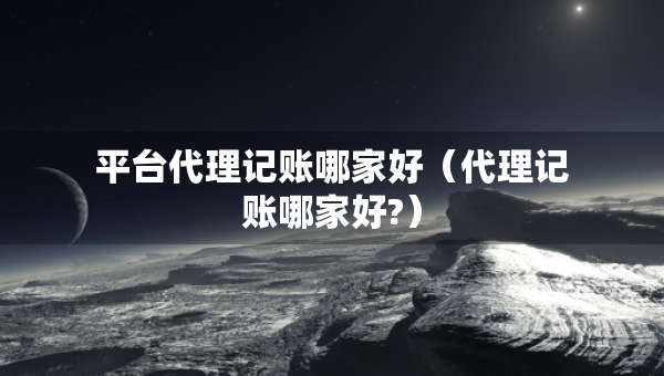 平臺(tái)代理記賬哪家好（代理記賬哪家好?）