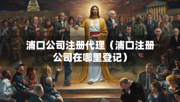 浦口公司注冊(cè)代理（浦口注冊(cè)公司在哪里登記）