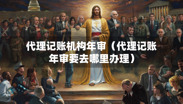 代理記賬機構(gòu)年審（代理記賬年審要去哪里辦理）