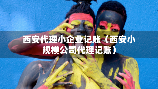 西安代理小企業(yè)記賬（西安小規(guī)模公司代理記賬）