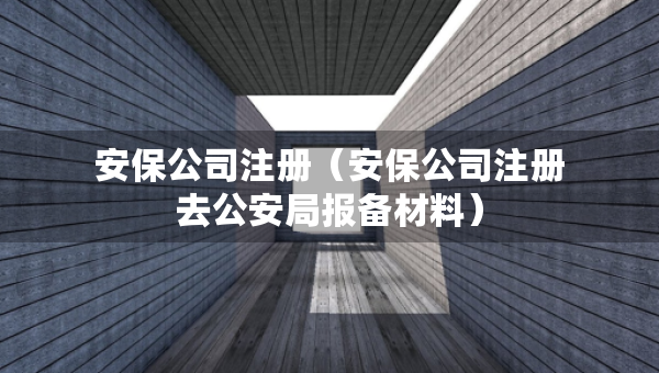 安保公司注冊（安保公司注冊去公安局報備材料）