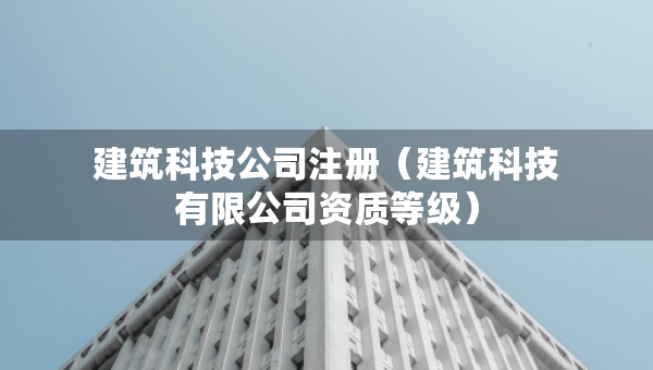 建筑科技公司注冊(cè)（建筑科技有限公司資質(zhì)等級(jí)）