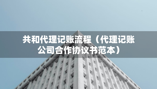 共和代理記賬流程（代理記賬公司合作協(xié)議書范本）