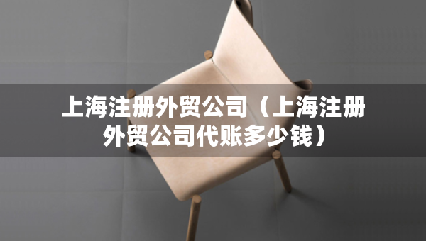 上海注冊(cè)外貿(mào)公司（上海注冊(cè)外貿(mào)公司代賬多少錢(qián)）