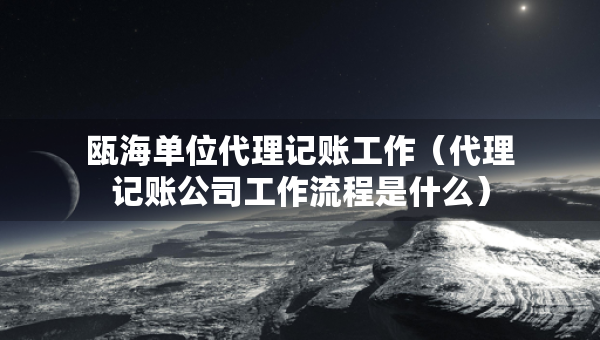 甌海單位代理記賬工作（代理記賬公司工作流程是什么）