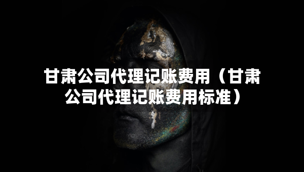 甘肅公司代理記賬費(fèi)用（甘肅公司代理記賬費(fèi)用標(biāo)準(zhǔn)）