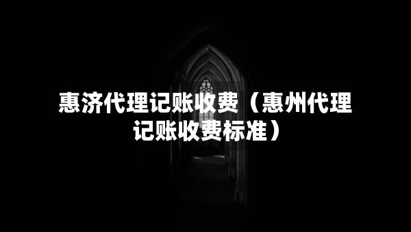 惠濟(jì)代理記賬收費(fèi)（惠州代理記賬收費(fèi)標(biāo)準(zhǔn)）