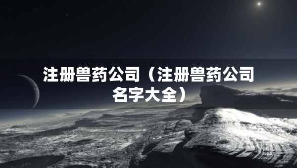 注冊獸藥公司（注冊獸藥公司名字大全）