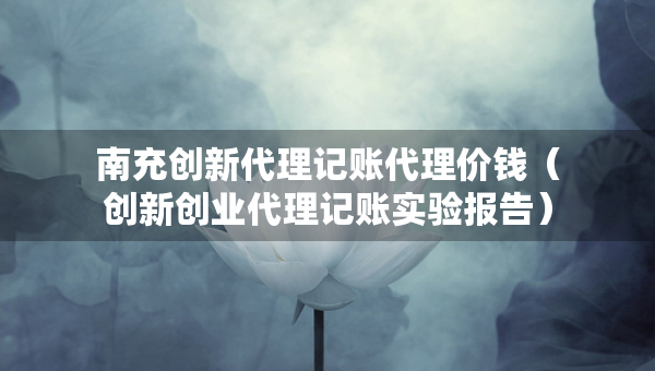 南充創(chuàng)新代理記賬代理價(jià)錢(qián)（創(chuàng)新創(chuàng)業(yè)代理記賬實(shí)驗(yàn)報(bào)告）
