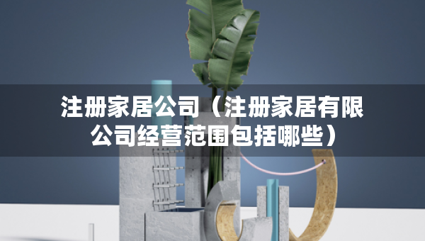 注冊家居公司（注冊家居有限公司經(jīng)營范圍包括哪些）