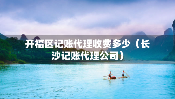 開(kāi)福區(qū)記賬代理收費(fèi)多少（長(zhǎng)沙記賬代理公司）