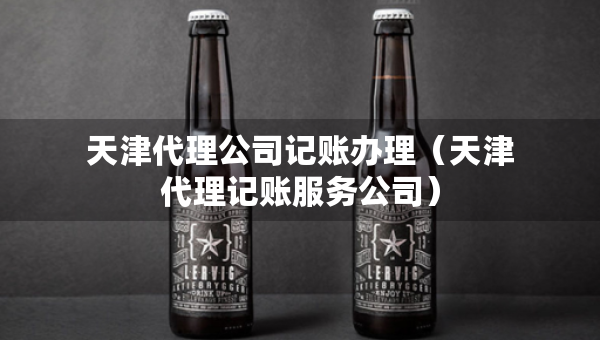 天津代理公司記賬辦理（天津代理記賬服務(wù)公司）