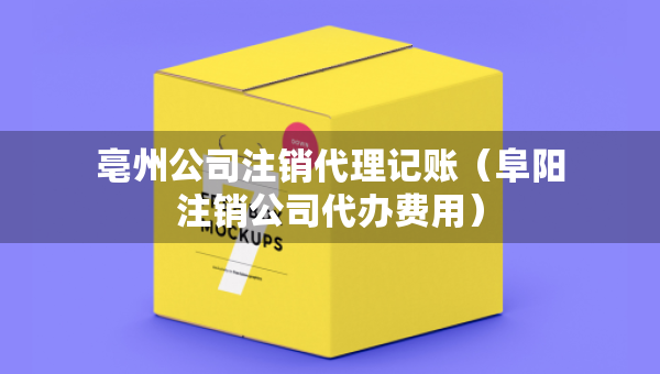 亳州公司注銷代理記賬（阜陽(yáng)注銷公司代辦費(fèi)用）